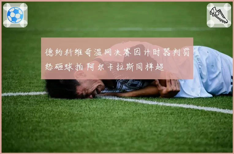 德约科维奇温网决赛因计时器判罚怒砸球拍 阿尔卡拉斯同样超