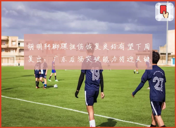 胡明轩脚踝扭伤恢复良好有望下周复出，广东后场突破能力将迎关键补强
