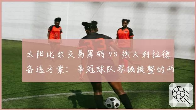 太阳比尔交易筹码 vs 热火利拉德备选方案:争冠球队零钱换整的两种路径