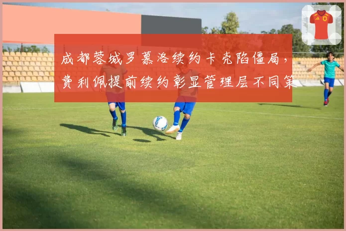 成都蓉城罗慕洛续约卡壳陷僵局，费利佩提前续约彰显管理层不同策略