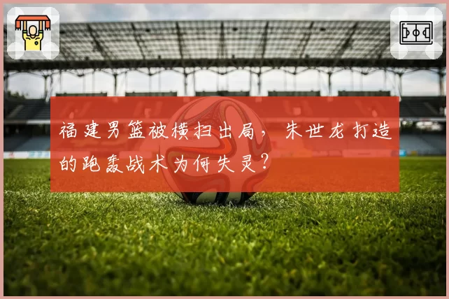 福建男篮被横扫出局，朱世龙打造的跑轰战术为何失灵？