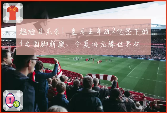 尴尬且无奈！皇马去年近2亿签下的4名国脚新援，今夏均无缘世界杯