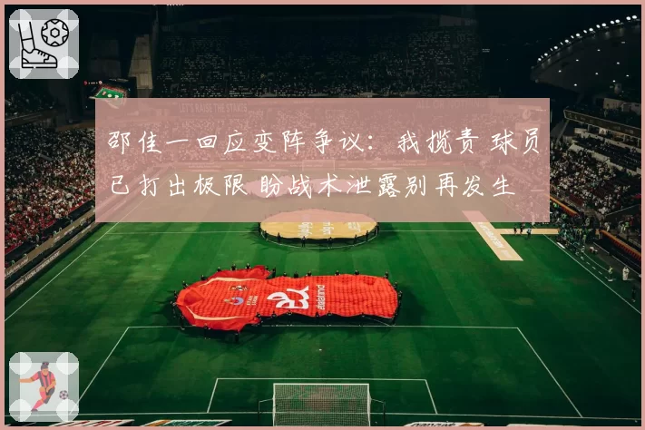 邵佳一回应变阵争议：我揽责 球员已打出极限 盼战术泄露别再发生