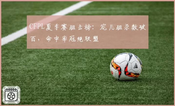 CFPL夏季赛狙击榜:宠儿狙杀数破百,命中率冠绝联盟