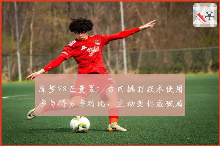 陈梦vs王曼昱:台内挑打技术使用率与得分率对比,主动变化成破局关键