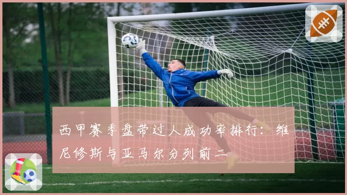 西甲赛季盘带过人成功率排行：维尼修斯与亚马尔分列前二