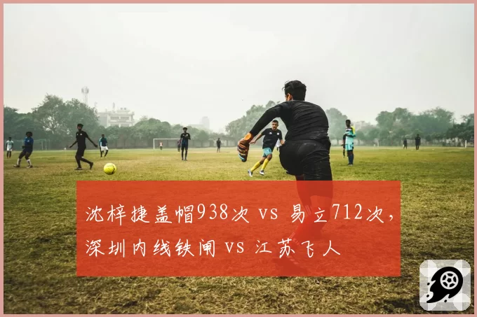 沈梓捷盖帽938次 vs 易立712次，深圳内线铁闸 vs 江苏飞人