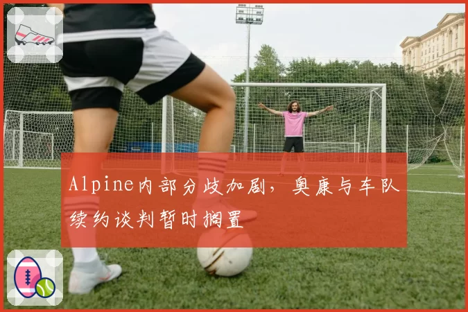Alpine内部分歧加剧,奥康与车队续约谈判暂时搁置