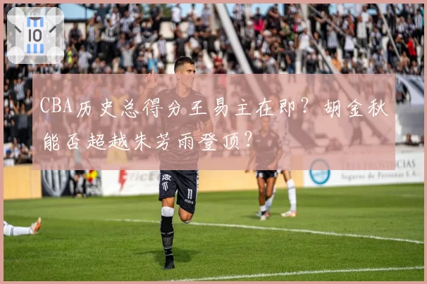 CBA历史总得分王易主在即？胡金秋能否超越朱芳雨登顶？