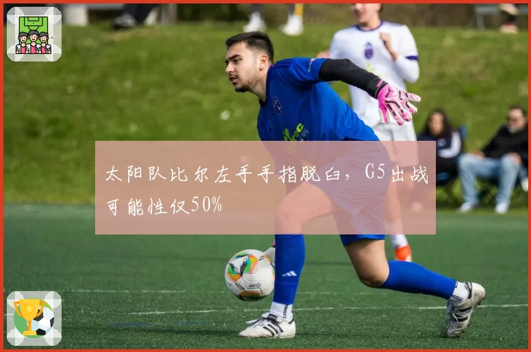 太阳队比尔左手手指脱臼，G5出战可能性仅50%