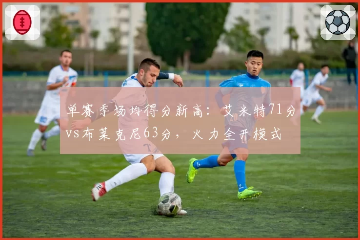 单赛季场均得分新高:艾米特71分vs布莱克尼63分,火力全开模式