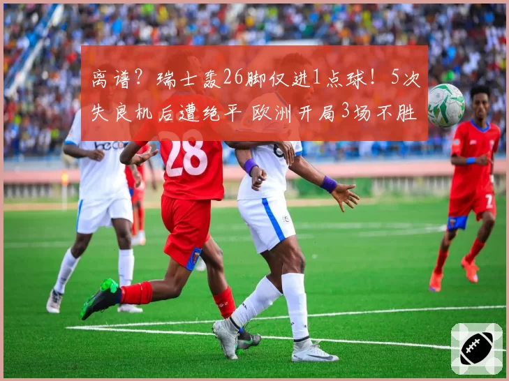 离谱?瑞士轰26脚仅进1点球!5次失良机后遭绝平 欧洲开局3场不胜