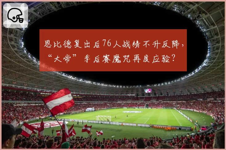 恩比德复出后76人战绩不升反降,“大帝”季后赛魔咒再度应验?