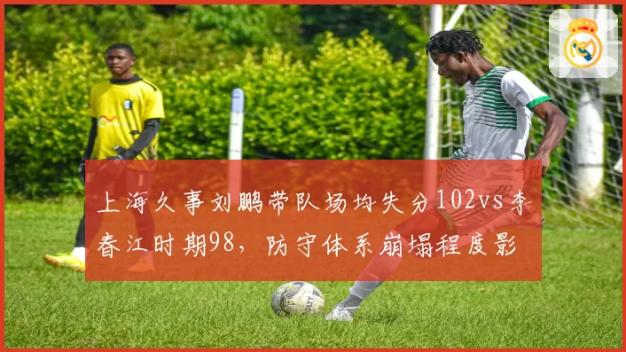 上海久事刘鹏带队场均失分102vs李春江时期98，防守体系崩塌程度影响换帅决策