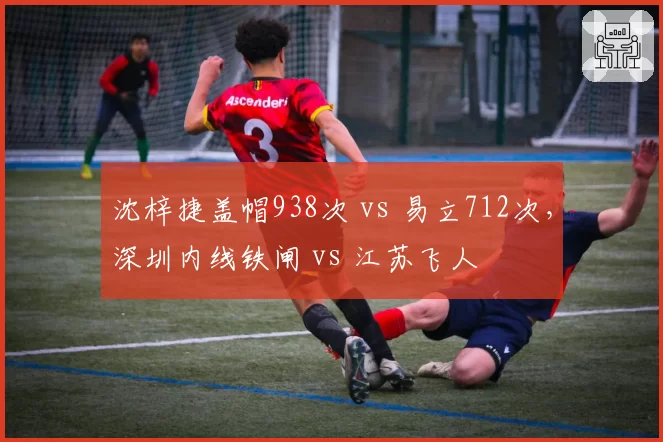 沈梓捷盖帽938次 vs 易立712次，深圳内线铁闸 vs 江苏飞人