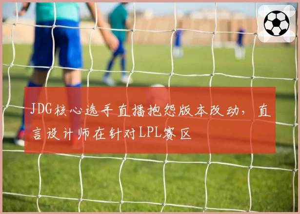 JDG核心选手直播抱怨版本改动,直言设计师在针对LPL赛区