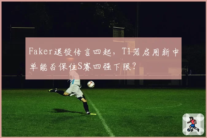 Faker退役传言四起，T1若启用新中单能否保住S赛四强下限？