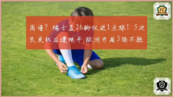 离谱?瑞士轰26脚仅进1点球!5次失良机后遭绝平 欧洲开局3场不胜