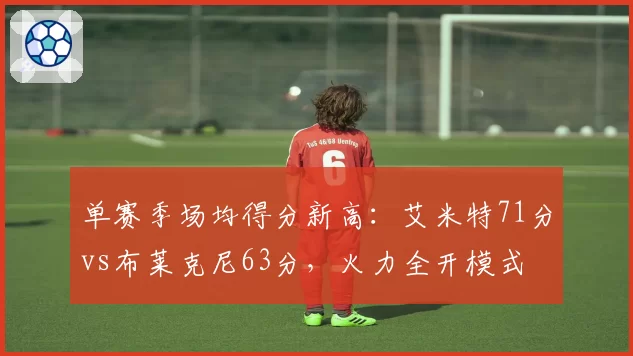 单赛季场均得分新高:艾米特71分vs布莱克尼63分,火力全开模式