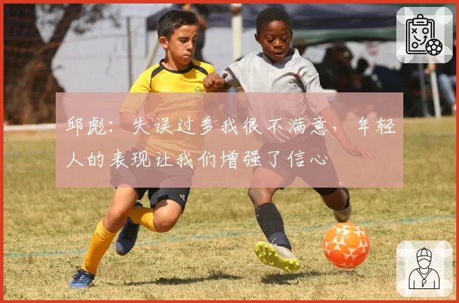 邱彪:失误过多我很不满意,年轻人的表现让我们增强了信心