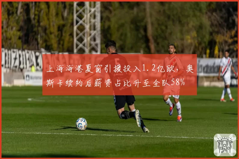上海海港夏窗引援投入1.2亿欧，奥斯卡续约后薪资占比升至全队58%