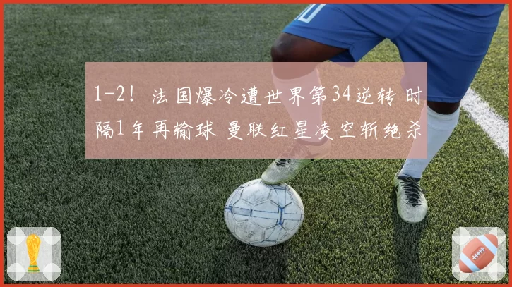 1-2！法国爆冷遭世界第34逆转 时隔1年再输球 曼联红星凌空斩绝杀