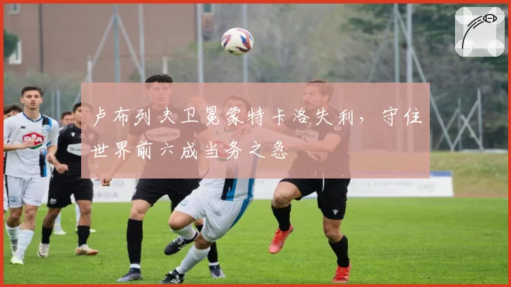 卢布列夫卫冕蒙特卡洛失利，守住世界前六成当务之急