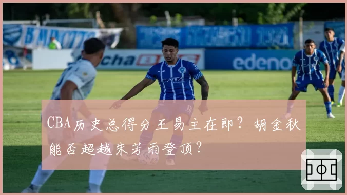 CBA历史总得分王易主在即？胡金秋能否超越朱芳雨登顶？
