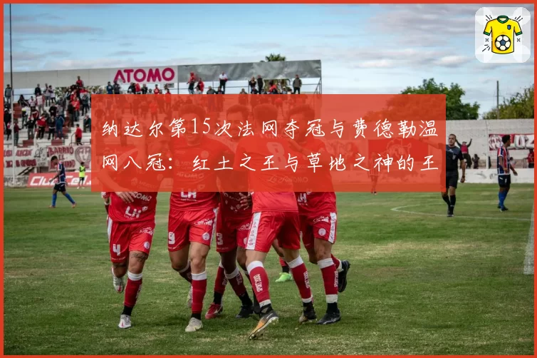 纳达尔第15次法网夺冠与费德勒温网八冠:红土之王与草地之神的王朝统治力分析
