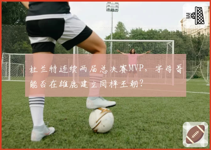 杜兰特连续两届总决赛MVP，字母哥能否在雄鹿建立同样王朝？