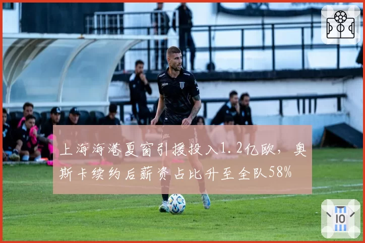 上海海港夏窗引援投入1.2亿欧，奥斯卡续约后薪资占比升至全队58%