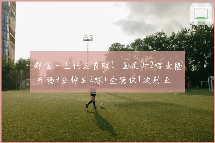 邵佳一上任后首败!国足0-2喀麦隆 开场9分钟丢2球+全场仅1次射正