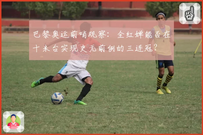 巴黎奥运前哨观察：全红婵能否在十米台实现史无前例的三连冠？