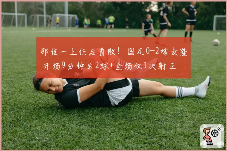邵佳一上任后首败!国足0-2喀麦隆 开场9分钟丢2球+全场仅1次射正