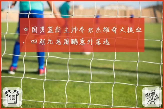 中国男篮新主帅乔尔杰维奇大换血，四朝元老周鹏意外落选