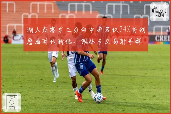 湖人新赛季三分命中率若仅34%将创詹眉时代新低，佩林卡交易射手群迫在眉睫