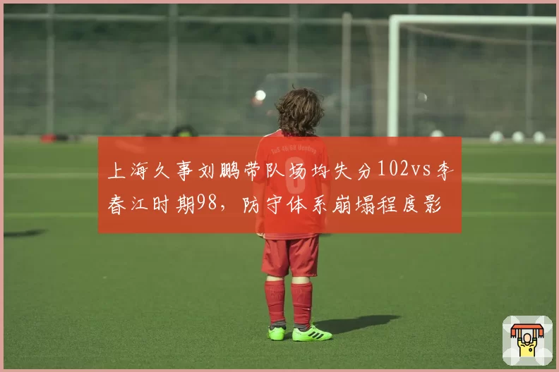上海久事刘鹏带队场均失分102vs李春江时期98，防守体系崩塌程度影响换帅决策