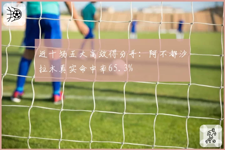 近十场五大高效得分手:阿不都沙拉木真实命中率65.3%