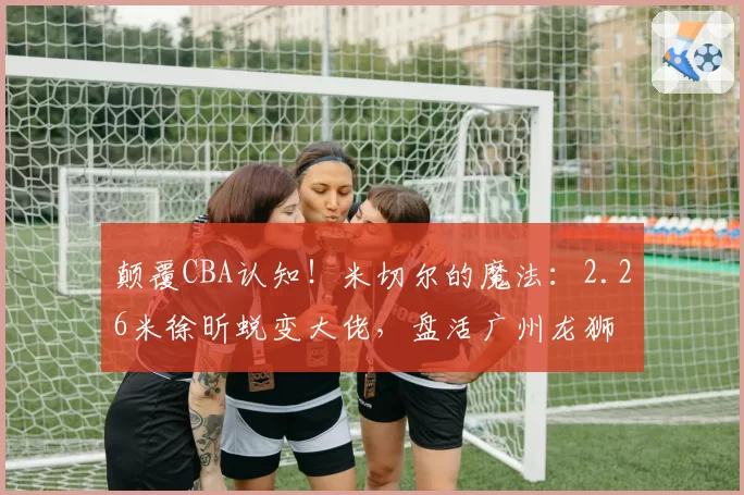 颠覆CBA认知！米切尔的魔法：2.26米徐昕蜕变大佬，盘活广州龙狮