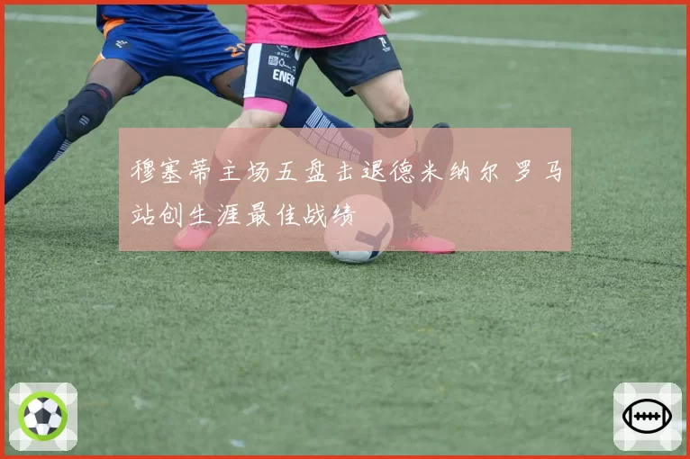 穆塞蒂主场五盘击退德米纳尔 罗马站创生涯最佳战绩