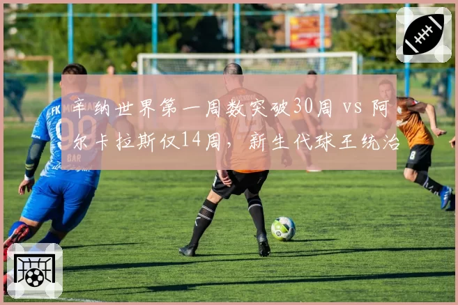 辛纳世界第一周数突破30周 vs 阿尔卡拉斯仅14周,新生代球王统治力差距显现