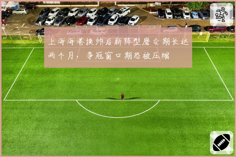 上海海港换帅后新阵型磨合期长达两个月，争冠窗口期恐被压缩