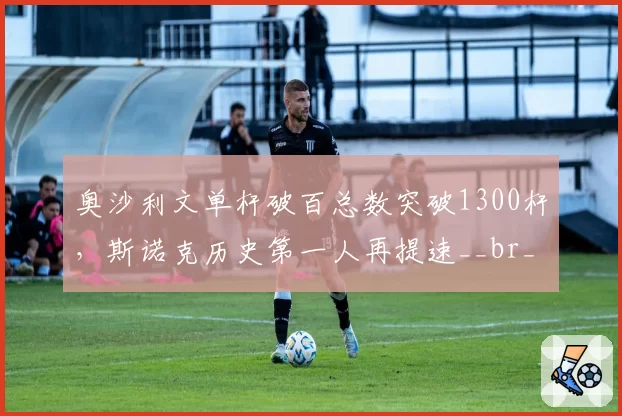 奥沙利文单杆破百总数突破1300杆，斯诺克历史第一人再提速__br_
