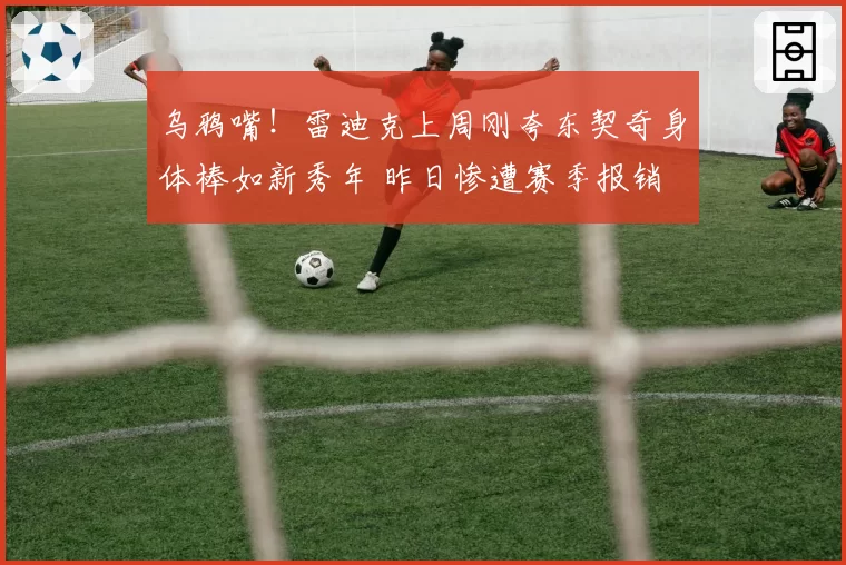 乌鸦嘴!雷迪克上周刚夸东契奇身体棒如新秀年 昨日惨遭赛季报销