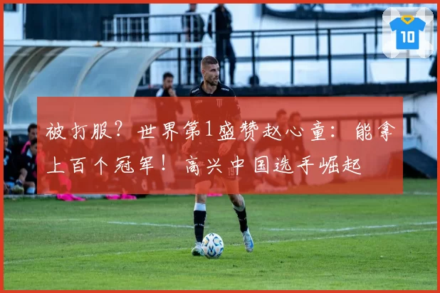 被打服？世界第1盛赞赵心童：能拿上百个冠军！高兴中国选手崛起