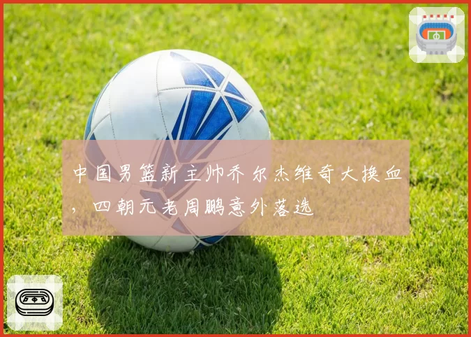 中国男篮新主帅乔尔杰维奇大换血，四朝元老周鹏意外落选