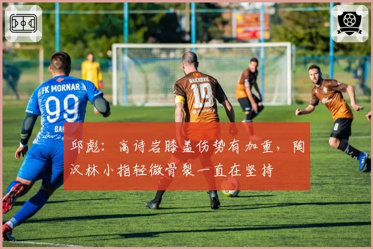 邱彪:高诗岩膝盖伤势有加重,陶汉林小指轻微骨裂一直在坚持