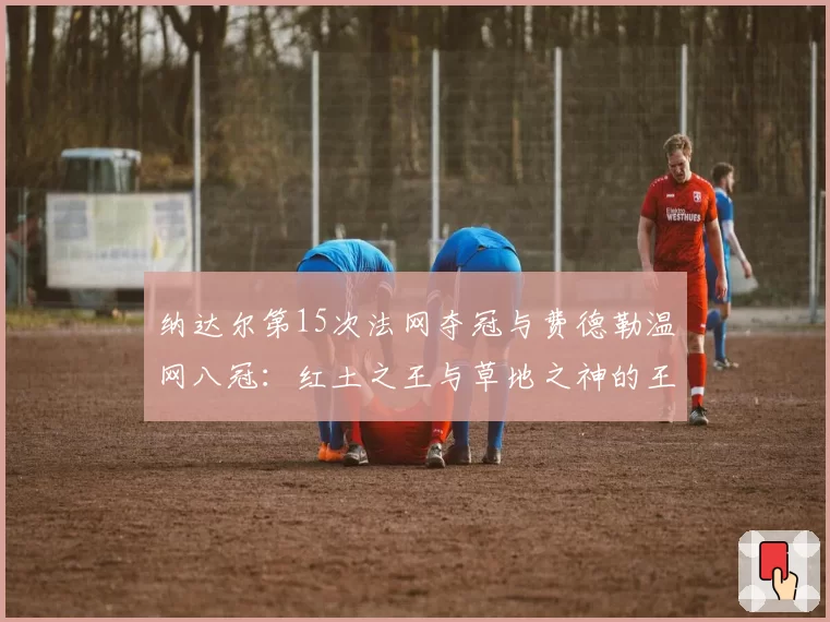 纳达尔第15次法网夺冠与费德勒温网八冠:红土之王与草地之神的王朝统治力分析