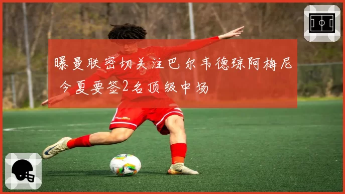曝曼联密切关注巴尔韦德琼阿梅尼 今夏要签2名顶级中场