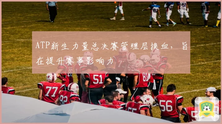 ATP新生力量总决赛管理层换血,旨在提升赛事影响力
